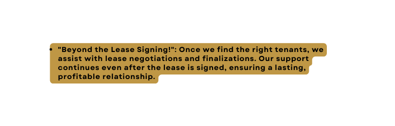 Beyond the Lease Signing Once we find the right tenants we assist with lease negotiations and finalizations Our support continues even after the lease is signed ensuring a lasting profitable relationship