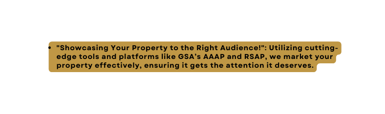 Showcasing Your Property to the Right Audience Utilizing cutting edge tools and platforms like GSA s AAAP and RSAP we market your property effectively ensuring it gets the attention it deserves